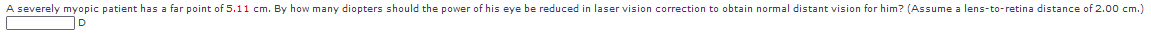 A severely myopic patient has a far point of 5.i1 cm. By how many diopters should the power of his eye be reduced in laser vision correction to obtain normal distant vision for him? (Assume a lens-to-retina distance of 2.00 cm.)
