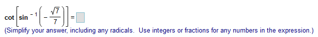 **Mathematics Problem**: 

Determine the value of the given expression:

\[ \cot \left[ \sin^{-1} \left( \frac{-\sqrt{7}}{7} \right) \right] = \]

**Instructions**:
(Simplify your answer, including any radicals. Use integers or fractions for any numbers in the expression.)

---

**Explanation**:
- The problem involves inverse trigonometric functions and requires simplification.
- The term \( \sin^{-1} \) represents the inverse sine function.
- \( \cot \) represents the cotangent function.

For further guidance, you can often refer to trigonometric identities and relationships to find equivalent values or simplifications.

---

Educational Note:
Inverse trigonometric functions are used to determine angles when given a specific trigonometric ratio. Simplifying these expressions involves understanding the properties and relationships of these functions. 

Make sure to review the unit circle and trigonometric identities to solve such problems efficiently.