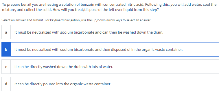 To prepare benzil you are heating a solution of benzoin with concentrated nitric acid. Following this, you will add water, cool the
mixture, and collect the solid. How will you treat/dispose of the left over liquid from this step?
Select an answer and submit. For keyboard navigation, use the up/down arrow keys to select an answer.
a
b
с
d
It must be neutralized with sodium bicarbonate and can then be washed down the drain.
It must be neutralized with sodium bicarbonate and then disposed of in the organic waste container.
It can be directly washed down the drain with lots of water.
It can be directly poured into the organic waste container.