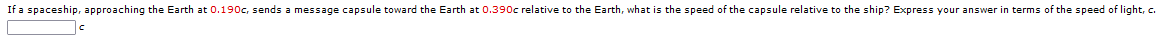 If a spaceship, approaching the Earth at 0.190c, sends a message capsule toward the Earth at 0.390c relative to the Earth, what is the speed of the capsule relative to the ship? Express your answer in terms of the speed of light, c.
