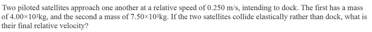 Two piloted satellites approach one another at a relative speed of 0.250 m/s, intending to dock. The first has a mass
of 4.00×10³kg, and the second a mass of 7.50×10³kg. If the two satellites collide elastically rather than dock, what is
their final relative velocity?
