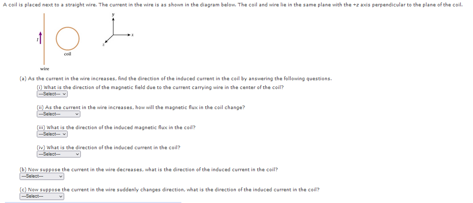 A coil is placed next to a straight wire. The current in the wire is as shown in the diagram below. The coil and wire lie in the same plane with the +z axis perpendicular to the plane of the coil.
coil
wire
(a) As the current in the wire increases, find the direction of the induced current in the coil by answering the following questions.
(i) What is the direction of the magnetic field due to the current carrying wire in the center of the coil?
--Select- v
(ii) As the current in the wire increases, how will the magnetic flux in the coil change?
|---Select-
(iii) What is the direction of the induced magnetic flux in the coil?
Select- v
(iv) What is the direction of the induced current in the coil?
--Select-
(b) Now suppose the current in the wire decreases, what is the direction of the induced current in the coil?
--Select-
(c) Now suppose the current in the wire suddenly changes direction, what is the direction of the induced current in the coil?
-Select--

