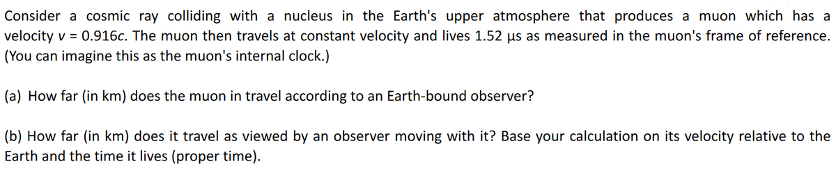 Consider a cosmic ray colliding with a nucleus in the Earth's upper atmosphere that produces a muon which has a
velocity v = 0.916c. The muon then travels at constant velocity and lives 1.52 µs as measured in the muon's frame of reference.
(You can imagine this as the muon's internal clock.)
(a) How far (in km) does the muon in travel according to an Earth-bound observer?
(b) How far (in km) does it travel as viewed by an observer moving with it? Base your calculation on its velocity relative to the
Earth and the time it lives (proper time).
