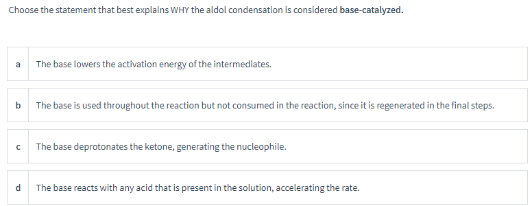 Choose the statement that best explains WHY the aldol condensation is considered base-catalyzed.
a
The base lowers the activation energy of the intermediates.
b The base is used throughout the reaction but not consumed in the reaction, since it is regenerated in the final steps.
C
The base deprotonates the ketone, generating the nucleophile.
d
The base reacts with any acid that is present in the solution, accelerating the rate.