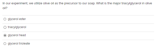 In our experiment, we utilize olive oil as the precursor to our soap. What is the major triacylglycerol in olive
oil?
glycerol ester
O triacylglycerol
glycerol head
glycerol trioleate