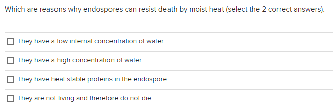 ### Reasons for Endospore Heat Resistance

**Question:**
Which are reasons why endospores can resist death by moist heat? (Select the 2 correct answers)

**Options:**
1. They have a low internal concentration of water.
2. They have a high concentration of water.
3. They have heat stable proteins in the endospore.
4. They are not living and therefore do not die.

**Explanation:**
Endospores are highly durable, non-reproductive structures formed by some bacteria. They allow the bacteria to survive extreme environmental conditions, including high temperatures, lack of nutrients, and chemical exposure. This question tests the understanding of the key factors contributing to the heat resistance of endospores.

Understanding the correct answers requires knowledge of the structural and biochemical properties of endospores that enable their survival under extreme conditions.