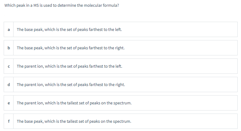 Which peak in a MS is used to determine the molecular formula?
a
b
с
d
e
f
The base peak, which is the set of peaks farthest to the left.
The base peak, which is the set of peaks farthest to the right.
The parent ion, which is the set of peaks farthest to the left.
The parent ion, which is the set of peaks farthest to the right.
The parent ion, which is the tallest set of peaks on the spectrum.
The base peak, which is the tallest set of peaks on the spectrum.