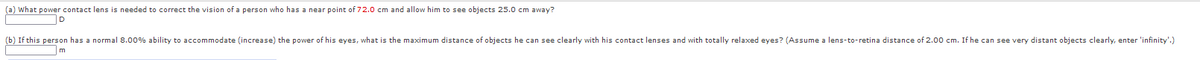 (a) What power contact lens is needed to correct the vision of a person who has a near point of 72.0 cm and allow him to see objects 25.0 cm away?
D
(b) If this person has a normal 8.00% ability to accommodate (increase) the power of his eyes, what is the maximum distance of objects he can see clearly with his contact lenses and with totally relaxed eyes? (Assume a lens-to-retina distance of 2.00 cm. If he can see very distant objects clearly, enter 'infinity'.)
m
