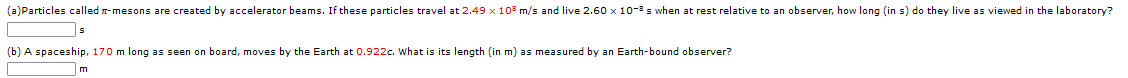 (a)Particles called r-mesons are created by accelerator beams. If these particles travel at 2.49 x 10 m/s and live 2.60 x 10-3 s when at rest relative to an observer, how long (in s) do they live as viewed in the laboratory?
(b) A spaceship, 170 m long as seen on board, moves by the Earth at 0.922c. What is its length (in m) as measured by an Earth-bound observer?
m
