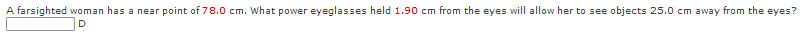 A farsighted woman has a near point of 78.0 cm. What power eyeglasses held 1.90 cm from the eyes will allow her to see objects 25.0 cm away from the eyes?
D
