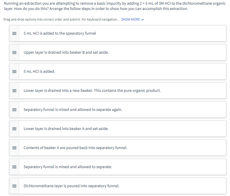 Running an extraction you are attempting to remove a basic impurity by adding 2 x 5 mL of 3M HCl to the dichloromethane organic
layer. How do you do this? Arrange the follow steps in order to show how you can accomplish this extraction.
Drag and drop options into correct order and submit. For keyboard navigation... SHOW MORE ✓
|||
|||
|||
|||
|||
III
|||
|||
5 mL HCl is added to the spearatory funnel
Upper layer is drained into beaker B and set aside.
5 mL HCl is added.
Lower layer is drained into a new beaker. This contains the pure organic product.
Separatory funnel is mixed and allowed to separate again.
Lower layer is drained into beaker A and set aside.
Contents of beaker A are poured back into separatory funnel.
Separatory funnel is mixed and allowed to separate.
Dichloromethane layer is poured into separatory funnel.