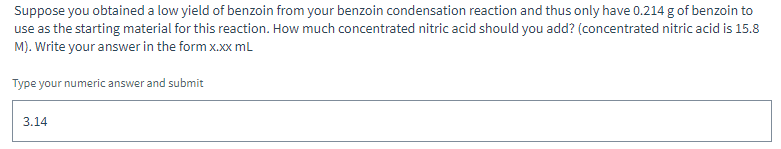 Suppose you obtained a low yield of benzoin from your benzoin condensation reaction and thus only have 0.214 g of benzoin to
use as the starting material for this reaction. How much concentrated nitric acid should you add? (concentrated nitric acid is 15.8
M). Write your answer in the form x.xx mL
Type your numeric answer and submit
3.14