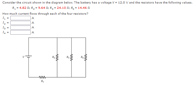 Consider the circuit shown in the diagram below. The battery has a voltage V = 12.0 V and the resistors have the following values.
R, = 4.82 n; R, = 9.64 n; R, = 24.10 n; R = 14.46 0
How much current flows through each of the four resistors?
I =
A
I, =
Iz =
A
A
I, =
A
R3
R1
ww
ww
