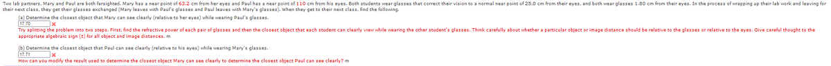 Two lab partners, Mary and Paul are both farsighted. Mary has a near point of 63.2 cm from her eyes and Paul has a near point of 110 cm from his eyes. Both students wear glasses that correct their vision to a normal near point of 25.0 cm from their eyes, and both wear glasses 1.80 cm from their eyes. In the process of wrapping up their
their next class, they get their glasses exchanged (Mary leaves with Paul's glasses and Paul leaves with Mary's glasses). When they get to their next class, find the following.
work and leaving for
(a) Determine the closest object that Mary can see clearly (relative to her eyes) while wearing Paul's glasses.
17.70
Try splitting the problem into two steps. First, find the refractive power of each pair of glasses and then the closest object that each student can clearly view while wearing the other student's glasses. Think carefully about whether a particular object or image distance should be relative to the glasses or relative to the eyes. Give careful thought to the
appropriate algebraic sign (2) for all object and image distances. m
(b) Determine the closest object that Paul can see clearly (relative to his eyes) while wearing Mary's glasses.
17.71
How can you modify the result used to determine the closest object Mary can see clearly to determine the closest object Paul can see clearly? m
