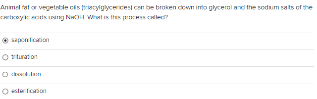 Animal fat or vegetable oils (triacylglycerides) can be broken down into glycerol and the sodium salts of the
carboxylic acids using NaOH. What is this process called?
saponification
O trituration
O dissolution
esterification