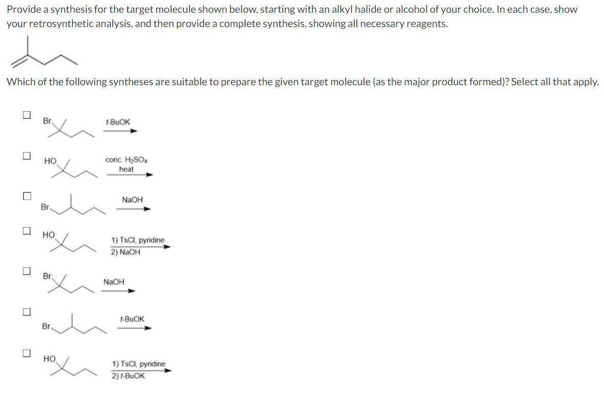 Provide a synthesis for the target molecule shown below, starting with an alkyl halide or alcohol of your choice. In each case, show
your retrosynthetic analysis, and then provide a complete synthesis, showing all necessary reagents.
Which of the following syntheses are suitable to prepare the given target molecule (as the major product formed)? Select all that apply.
☐
☐
Br
HO
Br
HO
Br
HO
t-BUOK
conc. H₂SO4
heat
NaOH
1) TSCI, pyridine
2) NaOH
NaOH
t-BUOK
1) TSCI, pyridine
2) t-BUOK