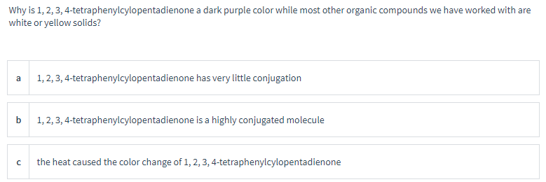 Why is 1, 2, 3, 4-tetraphenylcylopentadienone a dark purple color while most other organic compounds we have worked with are
white or yellow solids?
a
1, 2, 3, 4-tetraphenylcylopentadienone has very little conjugation
b
1,2,3,4-tetraphenylcylopentadienone is a highly conjugated molecule
с
the heat caused the color change of 1, 2, 3, 4-tetraphenylcylopentadienone