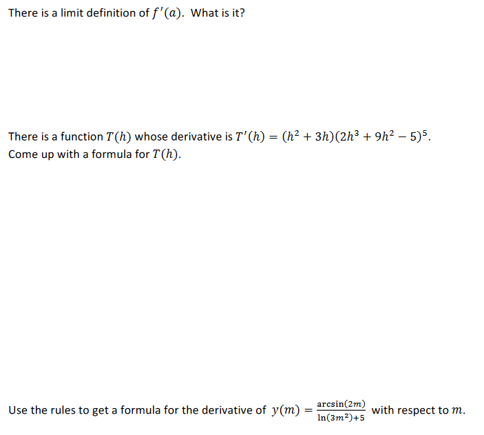 There is a limit definition of f'(a). What is it?
There is a function T (h) whose derivative is T'(h) = (h² + 3h)(2h³ + 9h² – 5)5.
Come up with a formula for T(h).
arcsin(2m)
Use the rules to get a formula for the derivative of y(m) =
with respect to m.
In(3m?)+5
