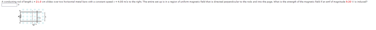 A conducting rod of length L = 21.0 cm slides over two horizontal metal bars with a constant speed v = 4.00 m/s to the right. The entire set up is in a region of uniform magnetic field that is directed perpendicular to the rods and into the page. What is the strength of the magnetic field if an emf of magnitude 9.30 V is induced?
