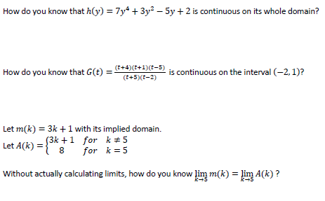 How do you know that h(y) = 7y* + 3y² – 5y + 2 is continuous on its whole domain?
(t+4)(t+1)(t-5)
How do you know that G(t) =-
is continuous on the interval (-2, 1)?
(t+5)(t-2)
Let m(k) = 3k +1 with its implied domain.
S3k +1 for k + 5
for k = 5
Let A(k) =
8
Without actually calculating limits, how do you know lim m(k) = lim A(k) ?
k-5
k+5
