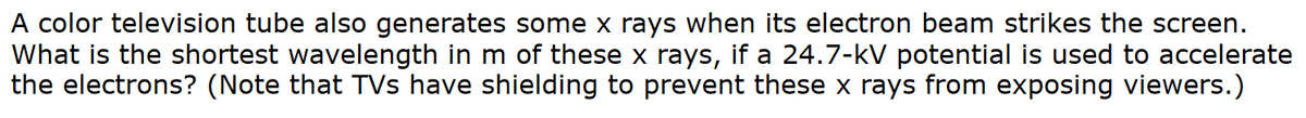 A color television tube also generates some x rays when its electron beam strikes the screen.
What is the shortest wavelength in m of these x rays, if a 24.7-kV potential is used to accelerate
the electrons? (Note that TVs have shielding to prevent these x rays from exposing viewers.)
