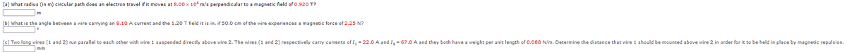 (a) What radius (in m) circular path does an electron travel if it moves at 8.00 x 10 m/s perpendicular to a magnetic field of 0.920 T?
(b) What is the angle between a wire carrying an 8.10 A current and the 1.20 T field it is in, if 50.0 cm of the wire experiences
magnetic force of 2.25 N?
(c) Two long wires (1 and 2) run parallel to each other with wire 1 suspended directly above wire 2. The wires (1 and 2) respectively carry currents of I, = 22.0 A and I, = 67.0 A and they both have a weight per unit length of O.088 N/m. Determine the distance that wire 1 should be mounted above wire 2 in order for it to be held in place by magnetic repulsion.
mm
