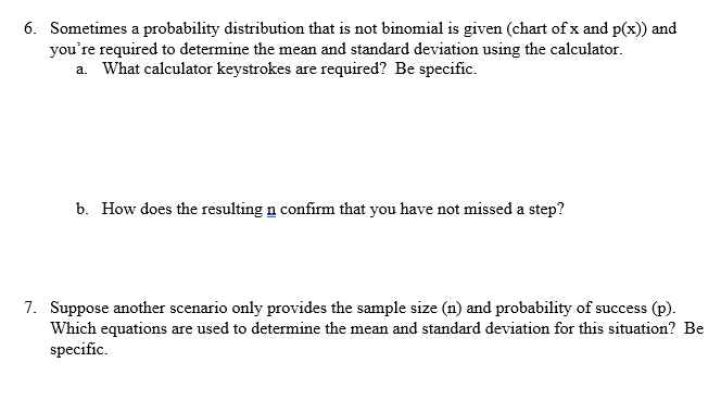 **Probability Distributions and Calculations in Statistics**

**6. Probability Distribution and Calculator Use**

*Sometimes a probability distribution that is not binomial is given (chart of x and p(x)) and you’re required to determine the mean and standard deviation using the calculator.*

**a. What calculator keystrokes are required? Be specific.**

To determine the mean and standard deviation for a given probability distribution using a calculator, follow these steps:

1. **Entering Data:**
   - Press the `STAT` button.
   - Select `1: Edit` and enter your data into lists (L1 and L2).
     - Input the values of \( x \) into L1.
     - Input the corresponding probabilities \( p(x) \) into L2.

2. **Calculating Mean and Standard Deviation:**
   - Press the `STAT` button again.
   - Use the arrow keys to highlight `CALC`.
   - Select `1: 1-Var Stats`.
   - Enter `L1, L2` (indicating that L1 contains \( x \) values and L2 contains \( p(x) \) values).
   - Press `ENTER` to calculate.

The calculator will display the mean (denoted as \( \overline{x} \)) and the standard deviation (denoted as \( \sigma \) or \( s \)) among other statistics.

**b. How does the resulting \( n \) confirm that you have not missed a step?**

The resulting \( n \) represents the total number of probabilities inputted. It confirms that you haven't missed a step if the sum of the probabilities \( \sum p(x) \) equals 1 (or very close to 1, allowing for rounding errors). This is because the total probability for any distribution must sum to 1. If \( n \) does not make logical sense or the sum of probabilities does not equal 1, recheck your data entries for accuracy.

**7. Sample Size and Probability in Statistics**

*Suppose another scenario only provides the sample size (n) and probability of success (p). Which equations are used to determine the mean and standard deviation for this situation? Be specific.*

For a binomial distribution, when given the sample size \( n \) and the probability of success \( p \), the formulas to determine the mean and standard deviation are as follows:

- **Mean \( \mu \):**
  \[
