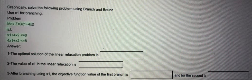 Graphically, solve the following problem using Branch and Bound
Use x1 for branching.
Problem
Max Z=3x1+4x2
s.t.
x1+4x2 <=8
4x1+x2 <=8
Answer:
1-The optimal solution of the linear relaxation problem is
2-The value of x1 in the linear relaxation is
3-After branching using x1, the objective function value of the first branch is
and for the second is
