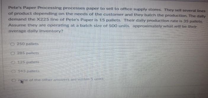 Pete's Paper Processing processes paper to sell to office supply stores. They sell several lines
of product depending on the needs of the customer and they batch the production. The daily
demand the X225 line of Pete's Paper is 15 pallets. Their daily production rate is 35 pallets,
Assume they are operating at a batch size of 500 units. approximately what will be their
average daily inventory?
O 250 pallets
O 285 pallets
125 palets
O 143 palets
O nene of the other answers are Within 5 units
