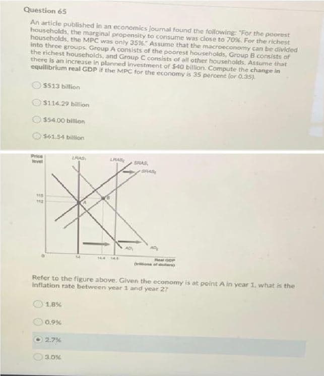 Question 65
An article published in an economics journal found the following "For the poorest
households, the marginal propensity to consume was close to 70%. For the richest
households, the MPC was only 35% Assume that the macroeconomy can be divided
into three groups. Group A consists of the poorest households, Group B consists of
the richest households, and Group C consists of all other households. Assume that
there is an increase in planned investment of $40 billion. Compute the change in
equilibrium real GDP if the MPC for the economy is 35 percent (or 0.35)
$513 billion
$114.29 billion
$54.00 billion
$61.54 billion
Price
vet
LAS,
LRAS
SRAS,
115
12
144 14
Reat GoP
ione ot doar
Refer to the figure above. Given the economy is at point A in year 1. what is the
inflation rate between year 1 and year 2?
1.8%
0.9%
2.7%
3.0%
