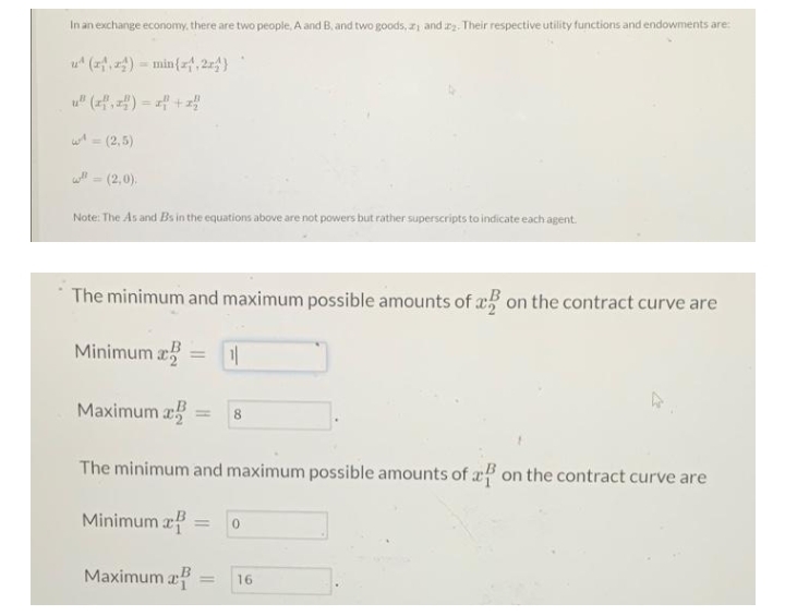 In an exchange economy, there are two people, A and B, and two goods, z and zz. Their respective utility functions and endowments are:
u (퍼) min(,2)
u" (f,) = f +z
w = (2,5)
(2,0).
Note: The As and Bs in the equations above are not powers but rather superscripts to indicate each agent.
The minimum and maximum possible amounts of x on the contract curve are
Minimum a
%3D
Maximum a
8
The minimum and maximum possible amounts of x5 on the contract curve are
Minimum zf
Maximum a
16
