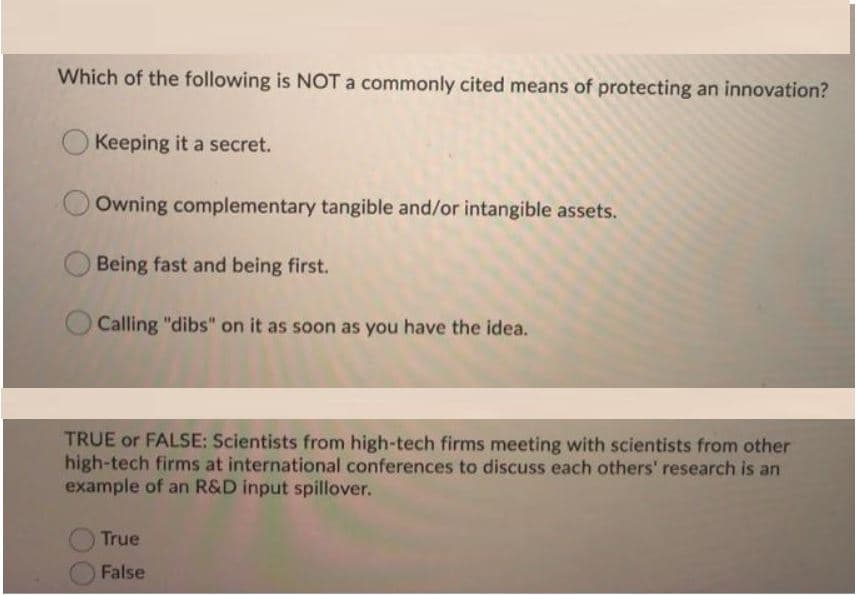 Which of the following is NOT a commonly cited means of protecting an innovation?
O Keeping it a secret.
Owning complementary tangible and/or intangible assets.
Being fast and being first.
Calling "dibs" on it as soon as you have the idea.
TRUE or FALSE: Scientists from high-tech firms meeting with scientists from other
high-tech firms at international conferences to discuss each others' research is an
example of an R&D input spillover.
True
False
