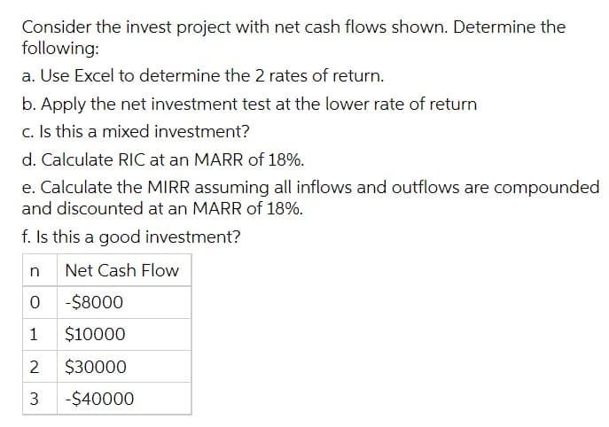 Consider the invest project with net cash flows shown. Determine the
following:
a. Use Excel to determine the 2 rates of return.
b. Apply the net investment test at the lower rate of return
c. Is this a mixed investment?
d. Calculate RIC at an MARR of 18%.
e. Calculate the MIRR assuming all inflows and outflows are compounded
and discounted at an MARR of 18%.
f. Is this a good investment?
Net Cash Flow
0 -$8000
1
$10000
2
$30000
3 -$40000
