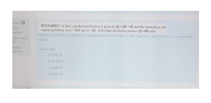 estion 13
SCENARIO 2. A firm's production function is given by Q = 4K + 8L and the input prices for
capital and labour are r= $10 and w= $5. If the fim decided to produce Q=400 units
Refer to SCENARIO 2. What is the minimum total cost that the firm can incur and still meet is production
t yet
swered
arked out of
goal?
00
P Hag
question
Select one:
a. $500.00
b. $1,000.00
O c. $250.00
O d. $100.00
