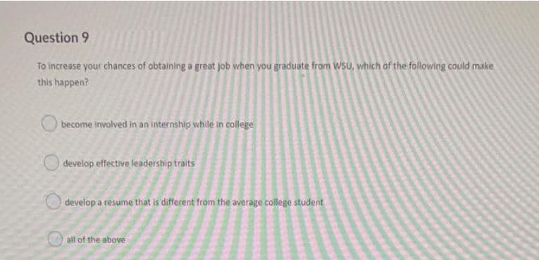 Question 9
To increase your chances of obtaining a great job when you graduate from WSU, which of the following could make
this happen?
become involved in an internship while in college
develop effective leadership traits
develop a resume that is different from the average college student
all of the above
