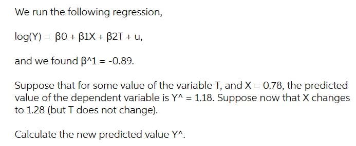 We run the following regression,
log(Y) = B0 + B1X + B2T + u,
and we found B^1 = -0.89.
Suppose that for some value of the variable T, and X = 0.78, the predicted
value of the dependent variable is Y^ = 1.18. Suppose now that X changes
to 1.28 (but T does not change).
Calculate the new predicted value Y^.
