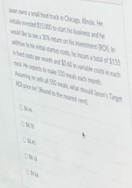 Jason owns a small food truck in Chicago, Illinois. He
initaly invested $15.000 to start his business and he
would like to see a 30% return on his investment (RO) In
addition to his initial startup costs, he incurs a total of $155
in fued costs per month and $0.60 in variable costs in each
meal He expects to make 550 meals each month.
Assuming he sells all 550 meals, what should Jason's Target
RO price be? (Round to the nearest cent)
O $8.46
O S878
O $845
O $8.18
O $9.06
