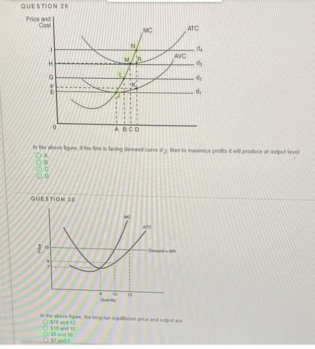 QUESTION 29
Price and
Cost
MC
ATC
MR
AVC
H
ABCD
In the above figure, if the firm is facing demand curve d 2. then to maximize profits it will produce at output level
OB.
OD.
QUESTION 30
MC
ATC
10
-Demand - MR
10
12
Quantity
In the above figure, the long-run equilibrium price and output are
O $10 and 12
$10 and 10
58 and 10
O$7 and 8
