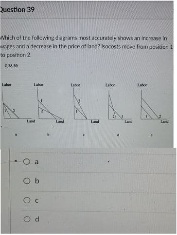 Question 39
Which of the following diagrams most accurately shows an increase in
wages and a decrease in the price of land? Isocosts move from position 1
to position 2.
Q 38-39
Labor
Labor
Labor
Labor
Labor
Land
Land
Land
Land
Land
O a
O b
O c
O d
