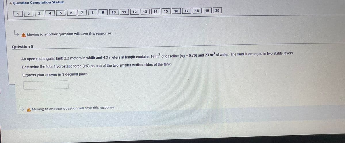 * Question Completion Status:
1
2
3
Question 5
7
8
10
Moving to another question will save this response.
11
Moving to another question will save this response.
13
14
16
18
19
20
An open rectangular tank 2.2 meters in width and 4.2 meters in length contains 16 m³ of gasoline (sg = 0.70) and 23 m² of water. The fluid is arranged in two stable layers.
Determine the total hydrostatic force (kN) on one of the two smaller vertical sides of the tank.
Express your answer in 1 decimal place.