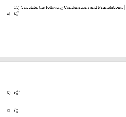 ### Combinations and Permutations Problems

#### Problem 11: Calculate the following Combinations and Permutations:

**a)** \(\binom{9}{6}\)

**b)** \( _{8}P_{10} \)

**c)** \( _{5}P_{7} \)

These problems involve calculating combinations and permutations, which are fundamental concepts in combinatorics used to count or arrange objects.

**Explanation:**

1. **Combinations (\(\binom{n}{r}\)) :**

   The number of ways to choose \(r\) objects from \(n\) without regard to the order of selection. 

   The formula for combinations is given by:
   \[
   \binom{n}{r} = \frac{n!}{r!(n-r)!}
   \]

2. **Permutations (\(P(n, r)\)) :**

   The number of ways to arrange \(r\) objects from \(n\) distinct objects where the order does matter.

   The formula for permutations is:
   \[
   P(n, r) = \frac{n!}{(n-r)!}
   \]

If there are graphical elements such as diagrams or detailed calculations, they can be illustrated alongside these explanations to enhance understanding.