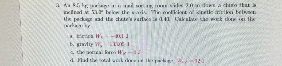 3. An 8.5 kg package in a mail sorting room slides 2.0 m down a chute that is
inclined at 53.0° below the x-axis. The coefficient of kinetic friction between
the package and the chute's surface is 0.40. Calculate the work done on the
package by
a. friction Wk
b. gravity Wg
-40.1 J
133.05 J
c. the normal force WN 0J
d. Find the total work done on the package. Wot 92J
