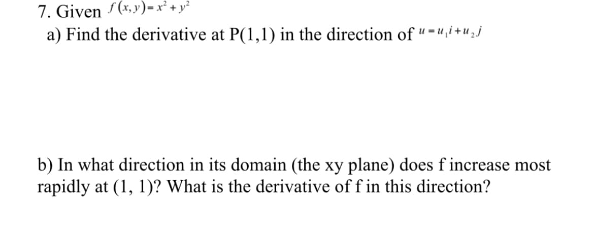 7. Given (x,y)=x² + y²
a) Find the derivative at P(1,1) in the direction of " = ",i + u 2j
u = u
b) In what direction in its domain (the xy plane) does f increase most
rapidly at (1, 1)? What is the derivative of f in this direction?
