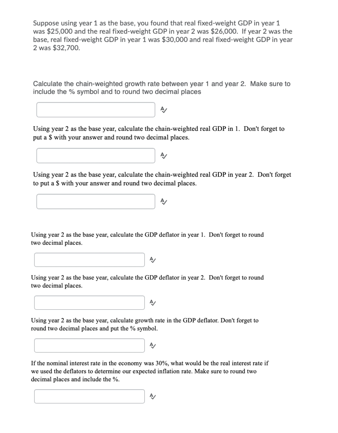 Suppose using year 1 as the base, you found that real fixed-weight GDP in year 1
was $25,000 and the real fixed-weight GDP in year 2 was $26,000. If year 2 was the
base, real fixed-weight GDP in year 1 was $30,000 and real fixed-weight GDP in year
2 was $32,700.
Calculate the chain-weighted growth rate between year 1 and year 2. Make sure to
include the % symbol and to round two decimal places
Using year 2 as the base year, calculate the chain-weighted real GDP in 1. Don't forget to
put a $ with your answer and round two decimal places.
Using year 2 as the base year, calculate the chain-weighted real GDP in year 2. Don't forget
to put a $ with your answer and round two decimal places.
Using year 2 as the base year, calculate the GDP deflator in year 1. Don't forget to round
two decimal places.
Using year 2 as the base year, calculate the GDP deflator in year 2. Don't forget to round
two decimal places.
Using year 2 as the base year, calculate growth rate in the GDP deflator. Don't forget to
round two decimal places and put the % symbol.
If the nominal interest rate in the economy was 30%, what would be the real interest rate if
we used the deflators to determine our expected inflation rate. Make sure to round two
decimal places and include the %.
