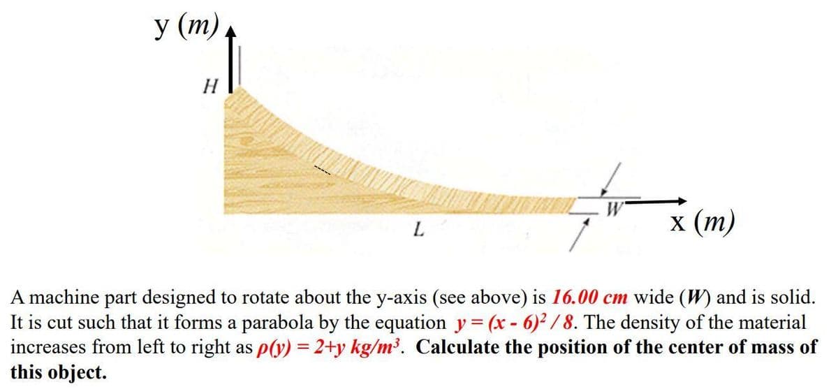 у (т)
H
L.
x (т)
A machine part designed to rotate about the y-axis (see above) is 16.00 cm wide (W) and is solid.
It is cut such that it forms a parabola by the equation y= (x - 6)2/ 8. The density of the material
increases from left to right as P(y) = 2+y kg/m³. Calculate the position of the center of mass of
this object.
