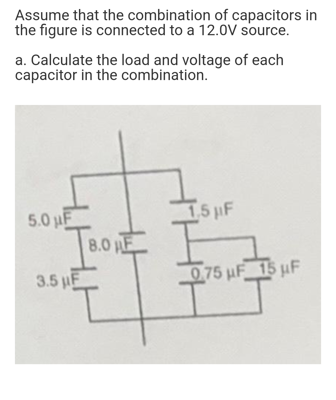 Assume that the combination of capacitors in
the figure is connected to a 12.0V source.
a. Calculate the load and voltage of each
capacitor in the combination.
5.0 uF
1.5 µF
8.0 HE
0.75 µF
15 uF
3.5 µF
