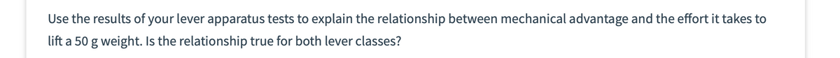 Use the results of your lever apparatus tests to explain the relationship between mechanical advantage and the effort it takes to
lift a 50 g weight. Is the relationship true for both lever classes?

