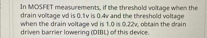 In MOSFET measurements, if the threshold voltage when the
drain voltage vd is 0.1v is 0.4v and the threshold voltage
when the drain voltage vd is 1.0 is 0.22v, obtain the drain
driven barrier lowering (DIBL) of this device.
