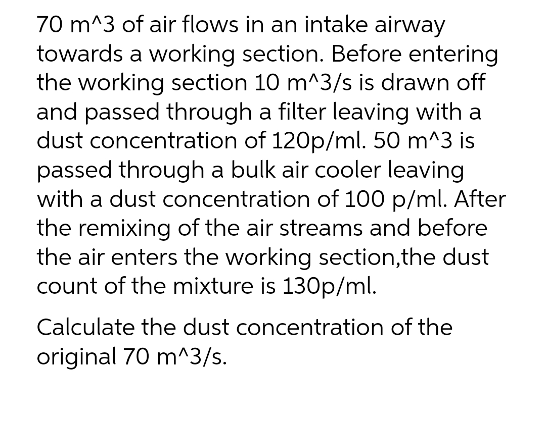 70 m^3 of air flows in an intake airway
towards a working section. Before entering
the working section 10 m^3/s is drawn off
and passed through a filter leaving with a
dust concentration of 120p/ml. 50 m^3 is
passed through a bulk air cooler leaving
with a dust concentration of 100 p/ml. After
the remixing of the air streams and before
the air enters the working section,the dust
count of the mixture is 130p/ml.
Calculate the dust concentration of the
original 70 m^3/s.
