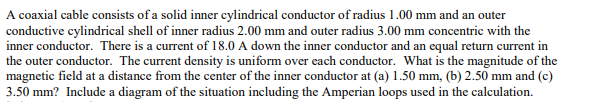 A coaxial cable consists of a solid inner cylindrical conductor of radius 1.00 mm and an outer
conductive cylindrical shell of inner radius 2.00 mm and outer radius 3.00 mm concentric with the
inner conductor. There is a current of 18.0 A down the inner conductor and an equal return current in
the outer conductor. The current density is uniform over each conductor. What is the magnitude of the
magnetic field at a distance from the center of the inner conductor at (a) 1.50 mm, (b) 2.50 mm and (c)
3.50 mm? Include a diagram of the situation including the Amperian loops used in the calculation.